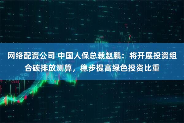 网络配资公司 中国人保总裁赵鹏：将开展投资组合碳排放测算，稳步提高绿色投资比重