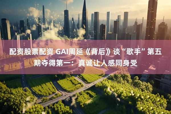 配资股票配资 GAI周延《背后》谈“歌手”第五期夺得第一：真诚让人感同身受