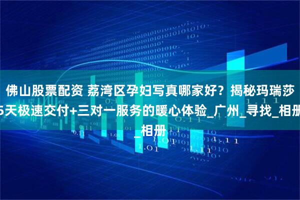 佛山股票配资 荔湾区孕妇写真哪家好？揭秘玛瑞莎5天极速交付+三对一服务的暖心体验_广州_寻找_相册