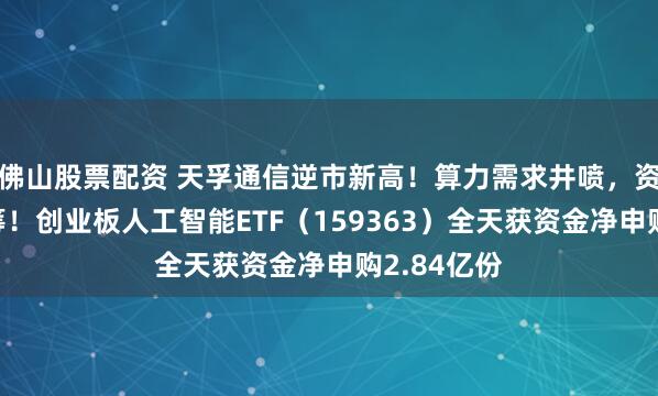 佛山股票配资 天孚通信逆市新高！算力需求井喷，资金逢跌抢筹！创业板人工智能ETF（159363）全天获资金净申购2.84亿份