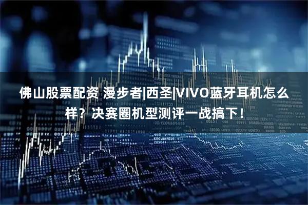 佛山股票配资 漫步者|西圣|VIVO蓝牙耳机怎么样？决赛圈机型测评一战搞下！