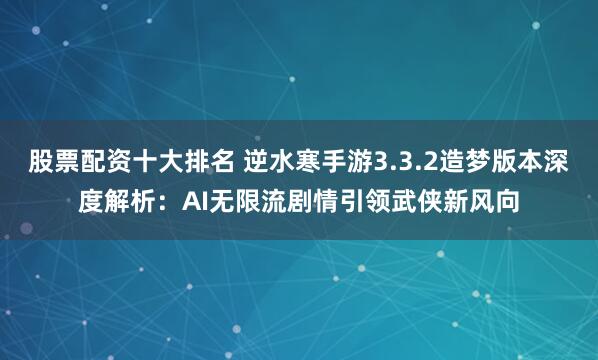 股票配资十大排名 逆水寒手游3.3.2造梦版本深度解析：AI无限流剧情引领武侠新风向